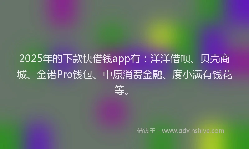 2025年的下款快借钱app有：洋洋借呗、贝壳商城、金诺Pro钱包、中原消费金融、度小满有钱花等。