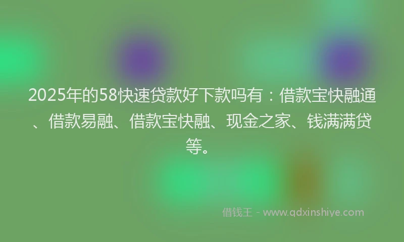 2025年的58快速贷款好下款吗有：借款宝快融通、借款易融、借款宝快融、现金之家、钱满满贷等。