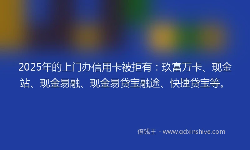 2025年的上门办信用卡被拒有：玖富万卡、现金站、现金易融、现金易贷宝融途、快捷贷宝等。