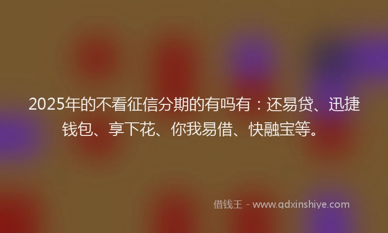 2025年的不看征信分期的有吗有：还易贷、迅捷钱包、享下花、你我易借、快融宝等。