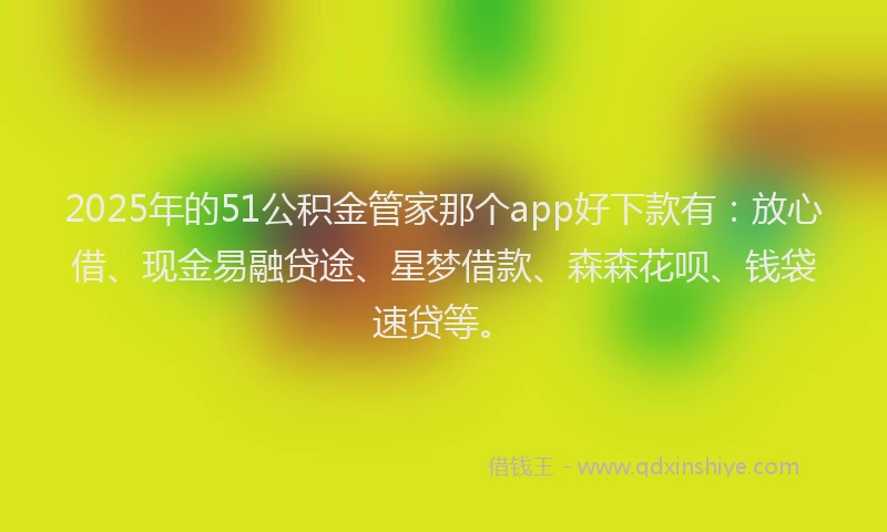 2025年的51公积金管家那个app好下款有：放心借、现金易融贷途、星梦借款、森森花呗、钱袋速贷等。