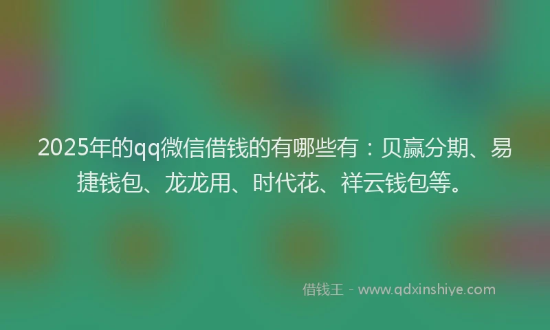 2025年的qq微信借钱的有哪些有：贝赢分期、易捷钱包、龙龙用、时代花、祥云钱包等。