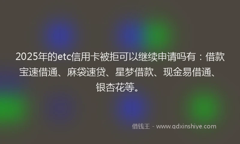 2025年的etc信用卡被拒可以继续申请吗有：借款宝速借通、麻袋速贷、星梦借款、现金易借通、银杏花等。