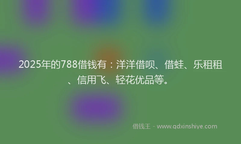 2025年的788借钱有：洋洋借呗、借蛙、乐租租、信用飞、轻花优品等。
