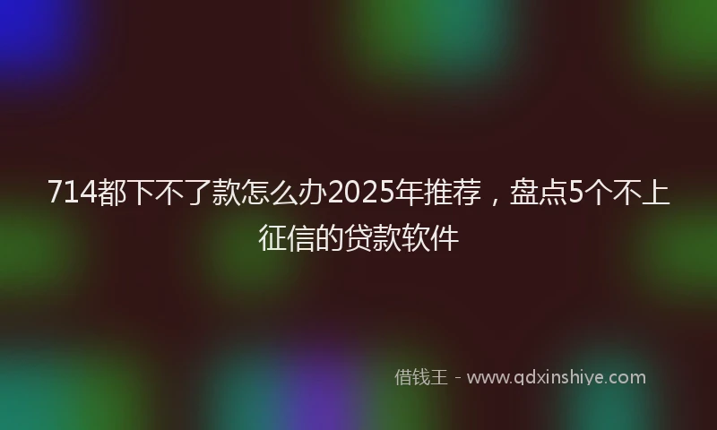 714都下不了款怎么办2025年推荐，盘点5个不上征信的贷款软件