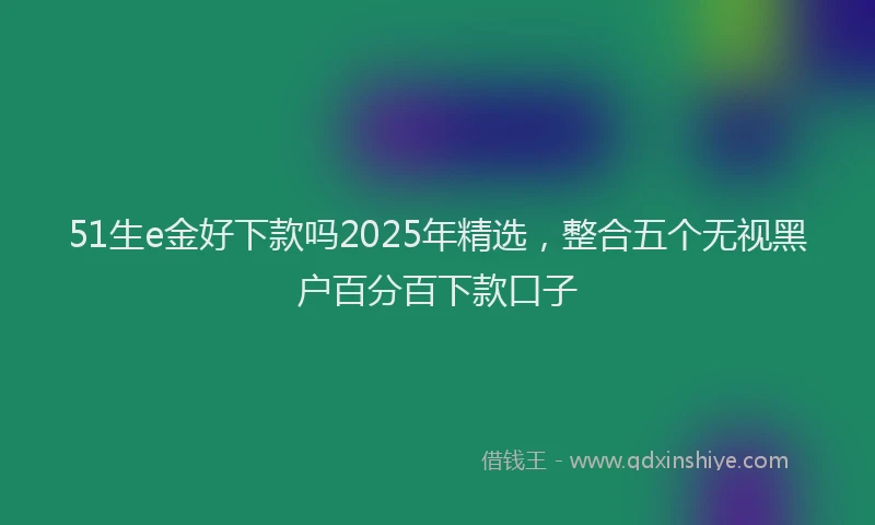 51生e金好下款吗2025年精选，整合五个无视黑户百分百下款口子