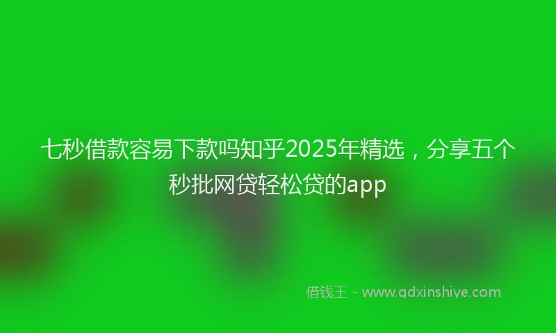 七秒借款容易下款吗知乎2025年精选，分享五个秒批网贷轻松贷的app