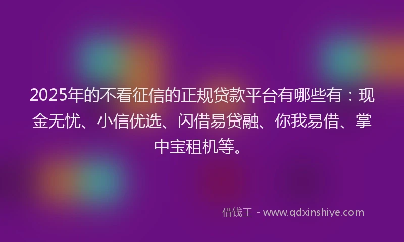 2025年的不看征信的正规贷款平台有哪些有：现金无忧、小信优选、闪借易贷融、你我易借、掌中宝租机等。