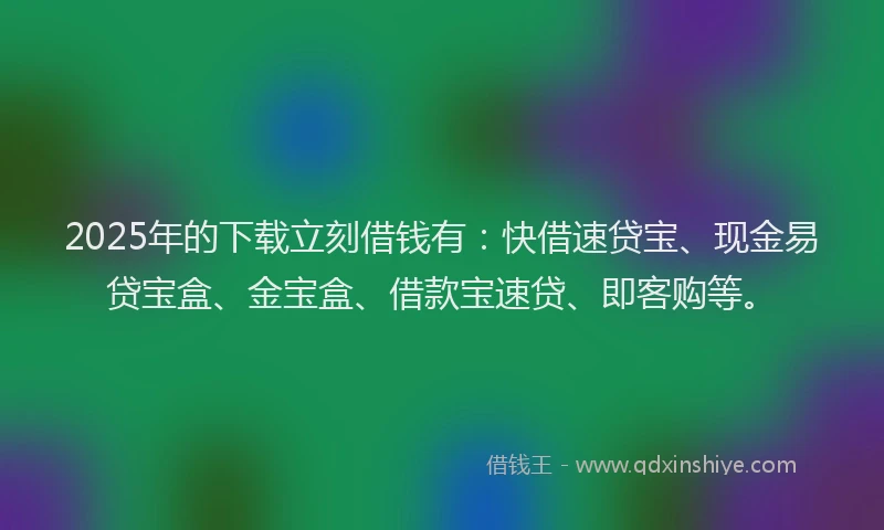 2025年的下载立刻借钱有：快借速贷宝、现金易贷宝盒、金宝盒、借款宝速贷、即客购等。
