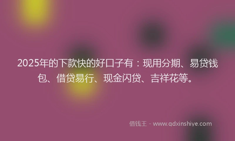 2025年的下款快的好口子有：现用分期、易贷钱包、借贷易行、现金闪贷、吉祥花等。