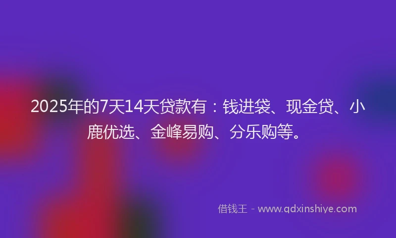 2025年的7天14天贷款有：钱进袋、现金贷、小鹿优选、金峰易购、分乐购等。