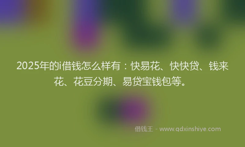 2025年的i借钱怎么样有：快易花、快快贷、钱来花、花豆分期、易贷宝钱包等。