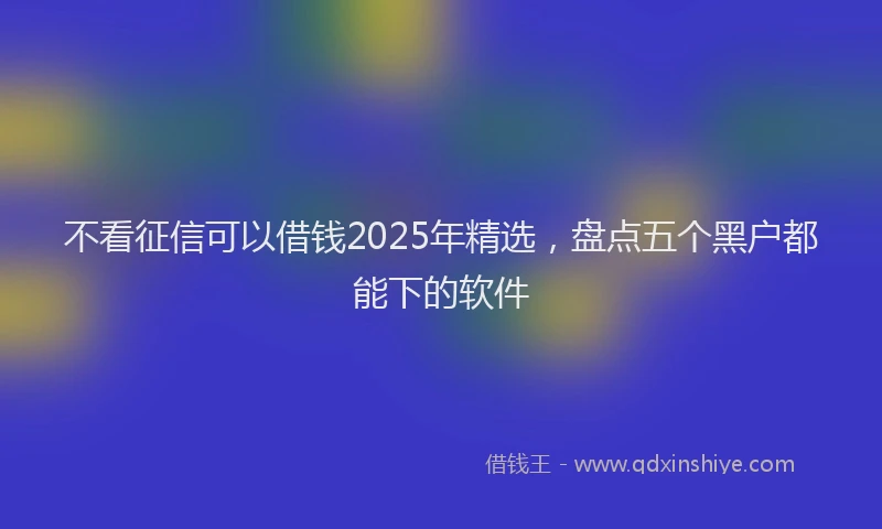 不看征信可以借钱2025年精选，盘点五个黑户都能下的软件