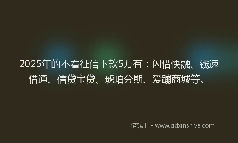 2025年的不看征信下款5万有：闪借快融、钱速借通、信贷宝贷、琥珀分期、爱蹦商城等。