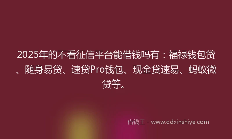 2025年的不看征信平台能借钱吗有：福禄钱包贷、随身易贷、速贷Pro钱包、现金贷速易、蚂蚁微贷等。