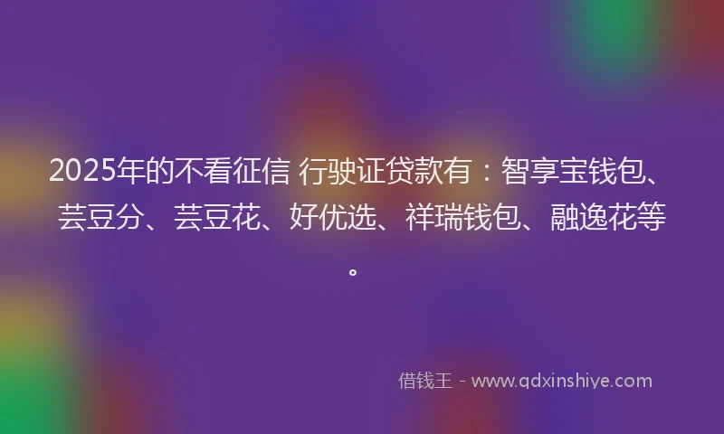 2025年的不看征信 行驶证贷款有：智享宝钱包、芸豆分、芸豆花、好优选、祥瑞钱包、融逸花等。
