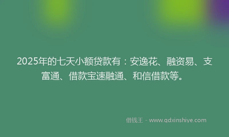 2025年的七天小额贷款有：安逸花、融资易、支富通、借款宝速融通、和信借款等。