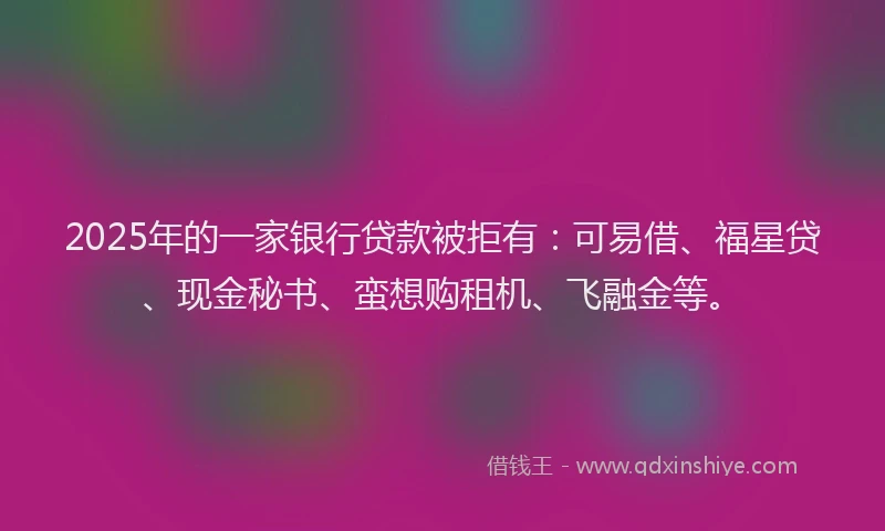 2025年的一家银行贷款被拒有：可易借、福星贷、现金秘书、蛮想购租机、飞融金等。