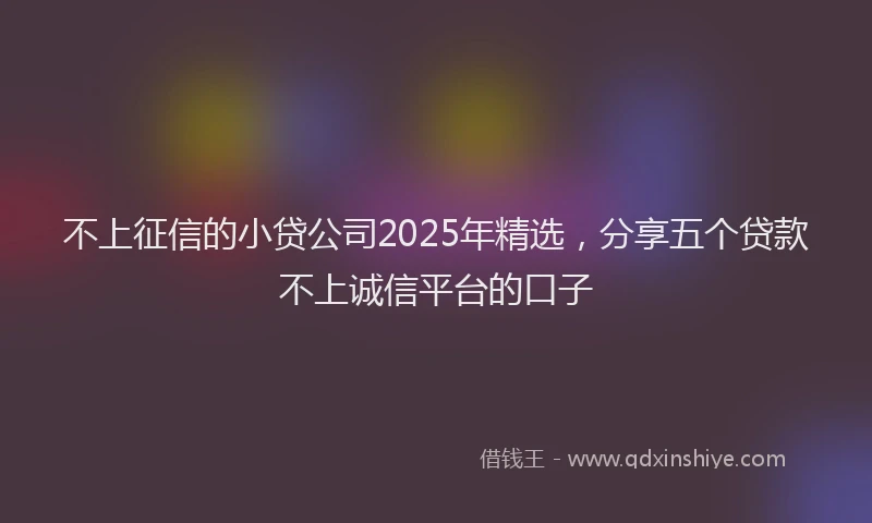 不上征信的小贷公司2025年精选，分享五个贷款不上诚信平台的口子