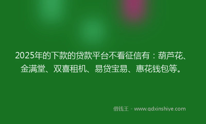 2025年的下款的贷款平台不看征信有：葫芦花、金满堂、双喜租机、易贷宝易、惠花钱包等。