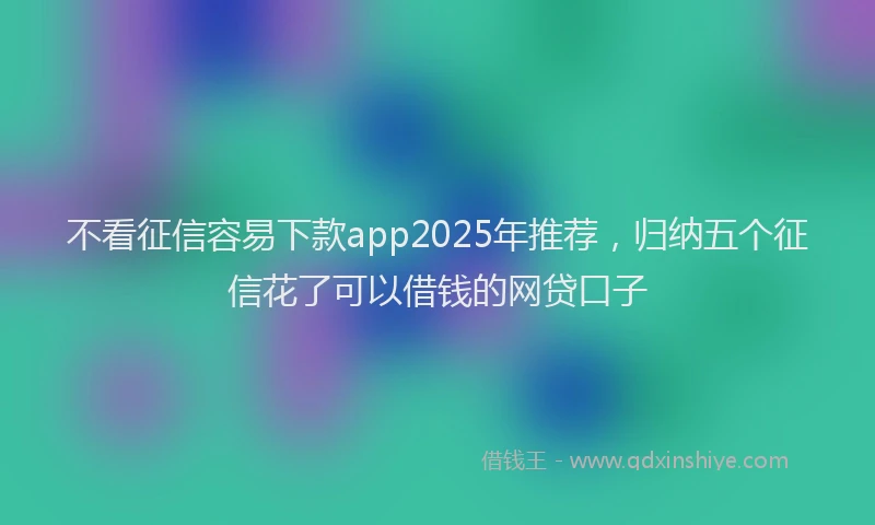 不看征信容易下款app2025年推荐，归纳五个征信花了可以借钱的网贷口子