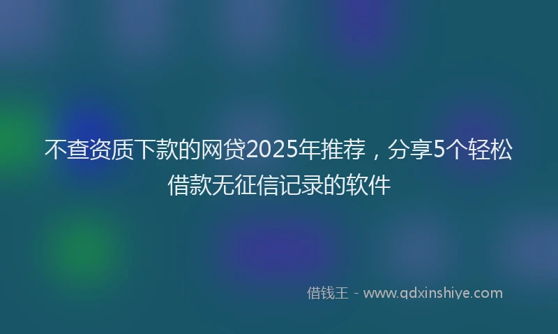 不查资质下款的网贷2025年推荐，分享5个轻松借款无征信记录的软件