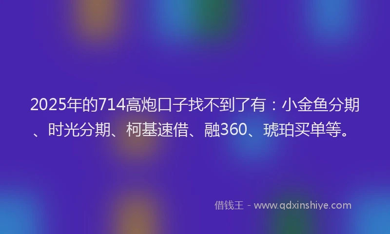 2025年的714高炮口子找不到了有：小金鱼分期、时光分期、柯基速借、融360、琥珀买单等。