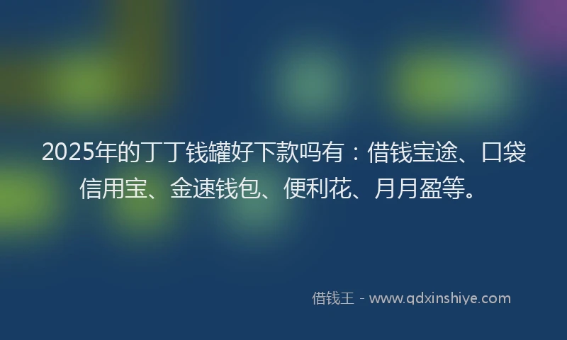 2025年的丁丁钱罐好下款吗有：借钱宝途、口袋信用宝、金速钱包、便利花、月月盈等。