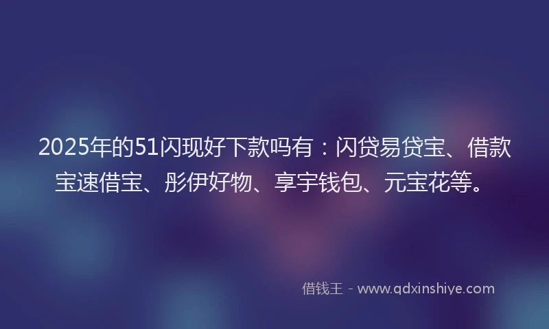 2025年的51闪现好下款吗有：闪贷易贷宝、借款宝速借宝、彤伊好物、享宇钱包、元宝花等。