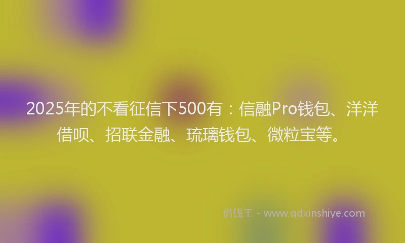 2025年的不看征信下500有：信融Pro钱包、洋洋借呗、招联金融、琉璃钱包、微粒宝等。