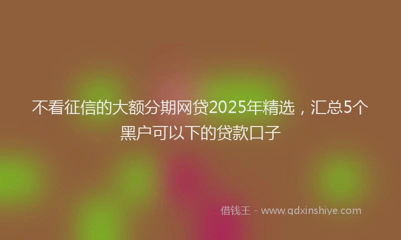 不看征信的大额分期网贷2025年精选，汇总5个黑户可以下的贷款口子