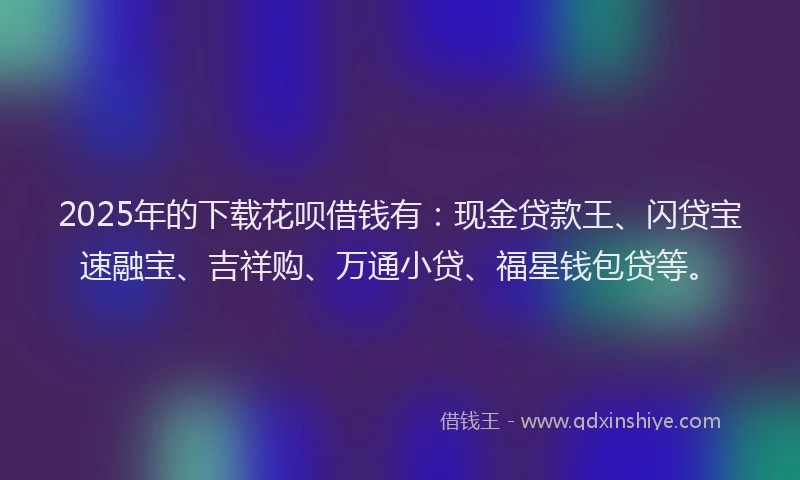 2025年的下载花呗借钱有：现金贷款王、闪贷宝速融宝、吉祥购、万通小贷、福星钱包贷等。