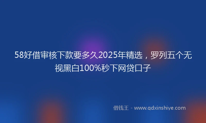 58好借审核下款要多久2025年精选，罗列五个无视黑白100%秒下网贷口子