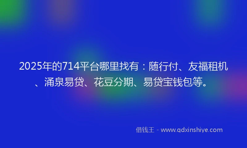 2025年的714平台哪里找有：随行付、友福租机、涌泉易贷、花豆分期、易贷宝钱包等。