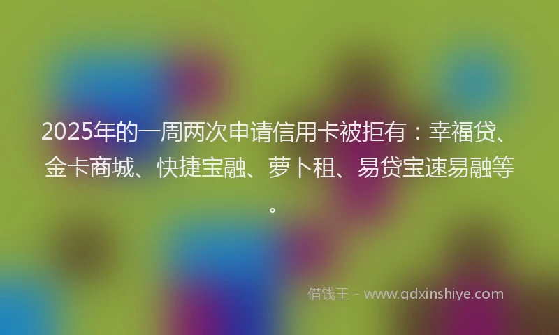2025年的一周两次申请信用卡被拒有：幸福贷、金卡商城、快捷宝融、萝卜租、易贷宝速易融等。