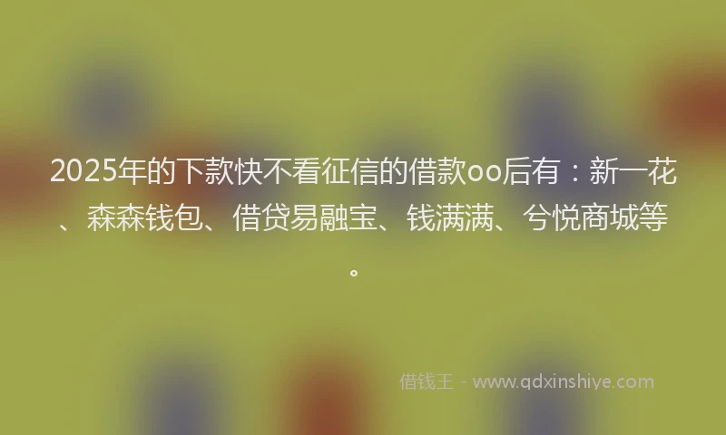 2025年的下款快不看征信的借款oo后有：新一花、森森钱包、借贷易融宝、钱满满、兮悦商城等。