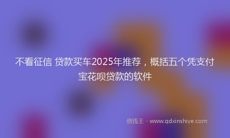 不看征信 贷款买车2025年推荐，概括五个凭支付宝花呗贷款的软件