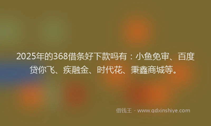 2025年的368借条好下款吗有：小鱼免审、百度贷你飞、疾融金、时代花、秉鑫商城等。