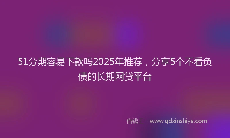51分期容易下款吗2025年推荐，分享5个不看负债的长期网贷平台
