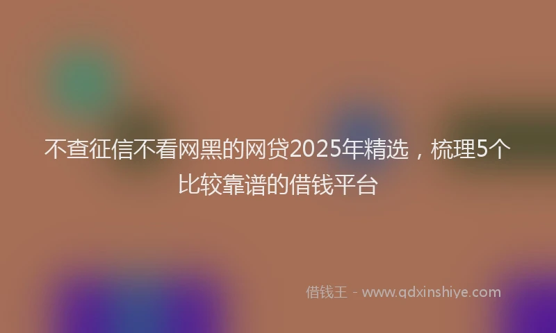 不查征信不看网黑的网贷2025年精选，梳理5个比较靠谱的借钱平台