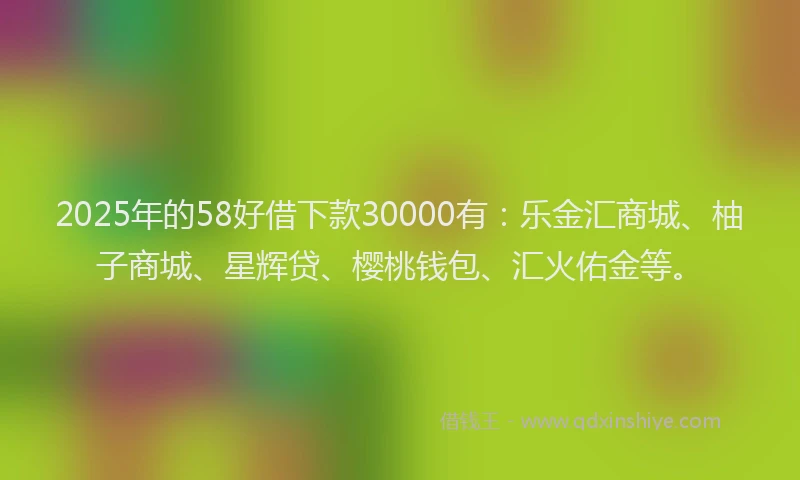 2025年的58好借下款30000有：乐金汇商城、柚子商城、星辉贷、樱桃钱包、汇火佑金等。