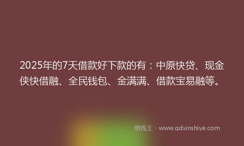 2025年的7天借款好下款的有：中原快贷、现金侠快借融、全民钱包、金满满、借款宝易融等。