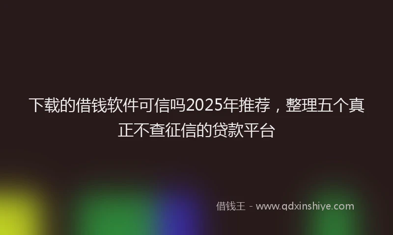 下载的借钱软件可信吗2025年推荐，整理五个真正不查征信的贷款平台