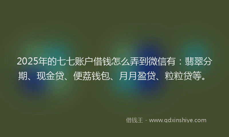 2025年的七七账户借钱怎么弄到微信有：翡翠分期、现金贷、便荔钱包、月月盈贷、粒粒贷等。