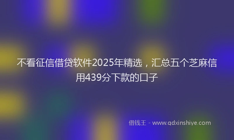 不看征信借贷软件2025年精选，汇总五个芝麻信用439分下款的口子