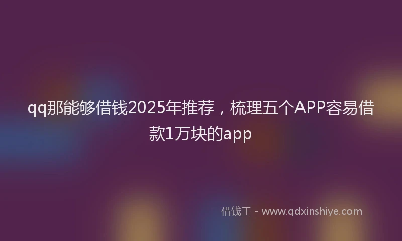 qq那能够借钱2025年推荐，梳理五个APP容易借款1万块的app