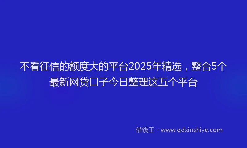 不看征信的额度大的平台2025年精选，整合5个最新网贷口子今日整理这五个平台
