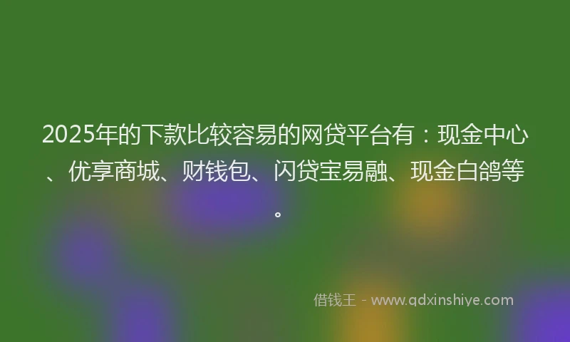 2025年的下款比较容易的网贷平台有：现金中心、优享商城、财钱包、闪贷宝易融、现金白鸽等。