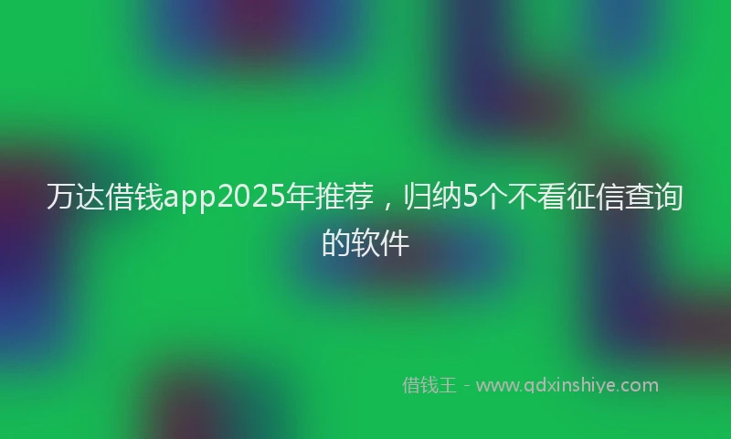 万达借钱app2025年推荐，归纳5个不看征信查询的软件
