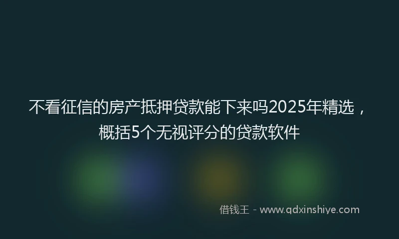不看征信的房产抵押贷款能下来吗2025年精选，概括5个无视评分的贷款软件